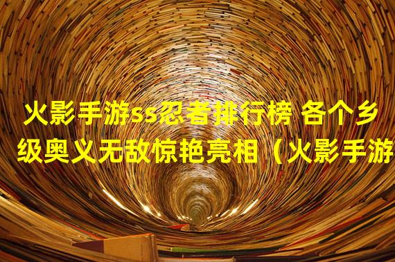 火影手游ss忍者排行榜 各个乡级奥义无敌惊艳亮相（火影手游ss忍者排行榜 顶级忍者大战 你的选择谁能笑到最后）